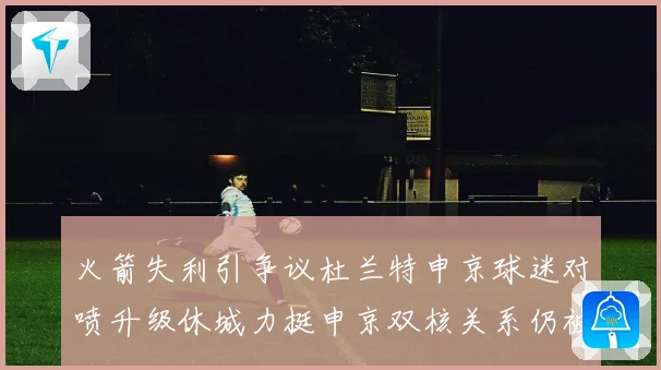 火箭失利引争议杜兰特申京球迷对喷升级休城力挺申京双核关系仍被看好