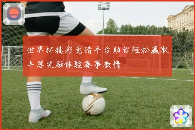 世界杯精彩竞猜平台助你轻松赢取丰厚奖励体验赛事激情