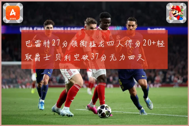巴雷特27分领衔猛龙四人得分20+轻取爵士 贝利空砍37分无力回天