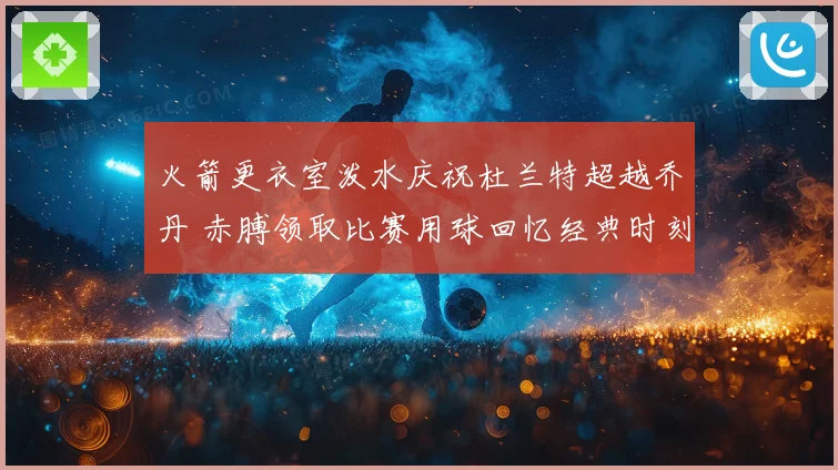 火箭更衣室泼水庆祝杜兰特超越乔丹 赤膊领取比赛用球回忆经典时刻