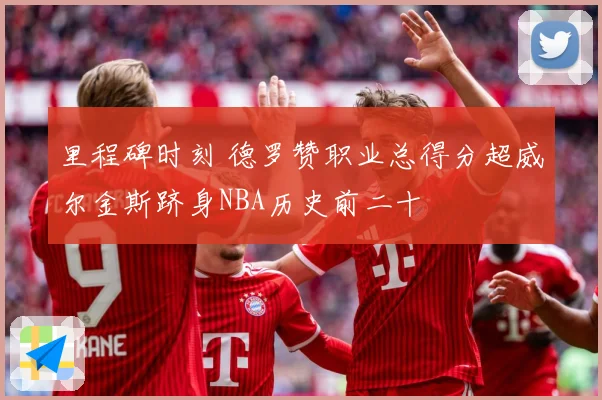 里程碑时刻 德罗赞职业总得分超威尔金斯跻身NBA历史前二十