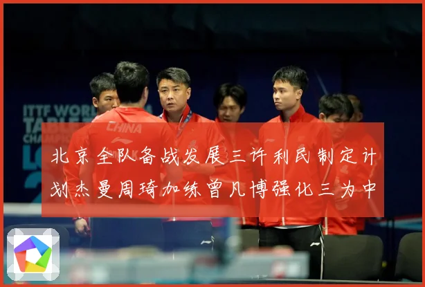 北京全队备战发展三许利民制定计划杰曼周琦加练曾凡博强化三为中心赛场复盘