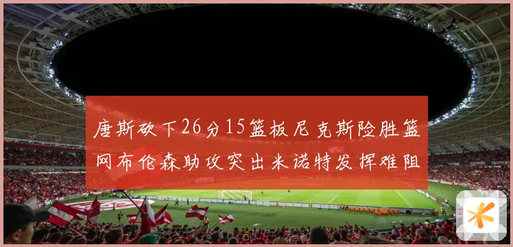 唐斯砍下26分15篮板尼克斯险胜篮网布伦森助攻突出米诺特发挥难阻败局