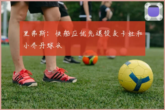 里弗斯：快船应优先退役麦卡杜和小乔丹球衣