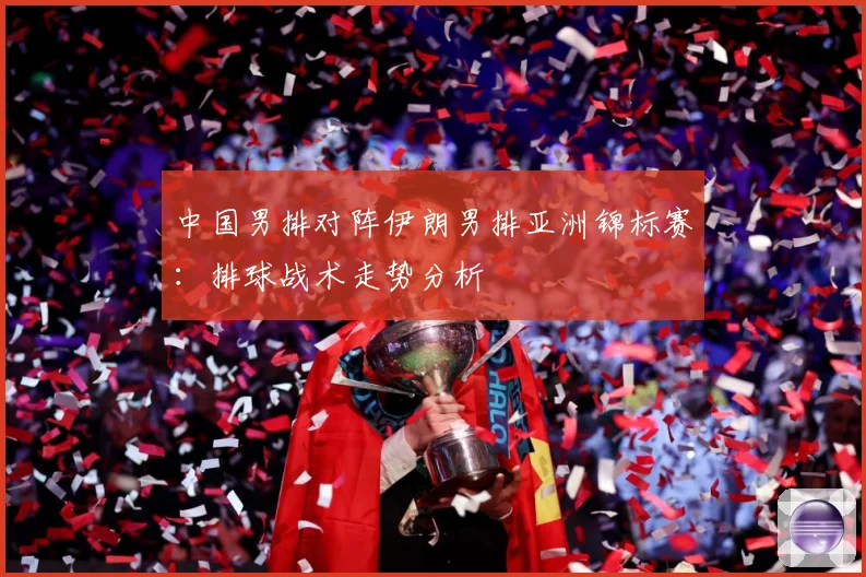 中国男排对阵伊朗男排亚洲锦标赛：排球战术走势分析