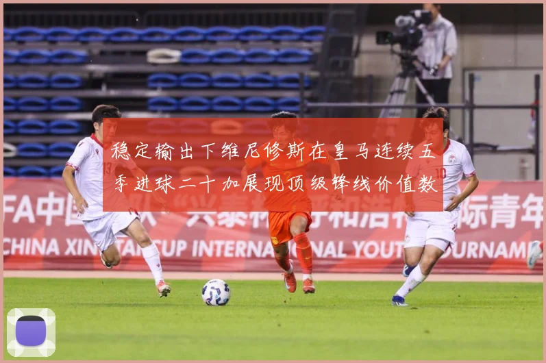 稳定输出下维尼修斯在皇马连续五季进球二十加展现顶级锋线价值数据研判