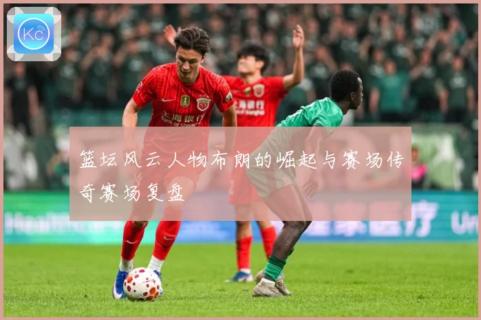 篮坛风云人物布朗的崛起与赛场传奇赛场复盘